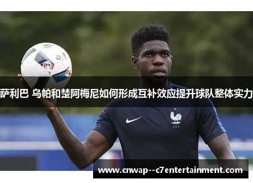 萨利巴 乌帕和楚阿梅尼如何形成互补效应提升球队整体实力