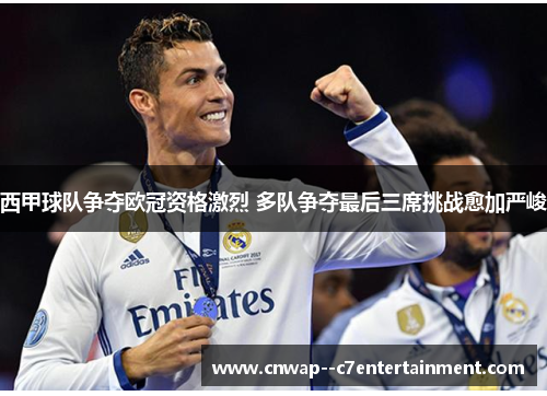 西甲球队争夺欧冠资格激烈 多队争夺最后三席挑战愈加严峻