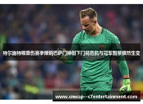 特尔施特根重伤赛季报销巴萨门神倒下门将危机与冠军前景骤然生变