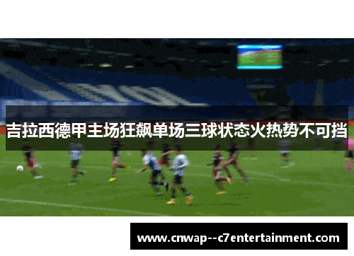 吉拉西德甲主场狂飙单场三球状态火热势不可挡