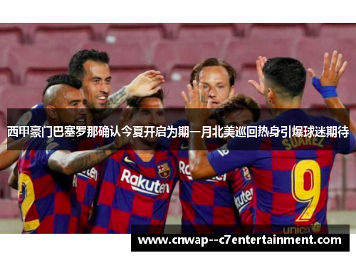 西甲豪门巴塞罗那确认今夏开启为期一月北美巡回热身引爆球迷期待